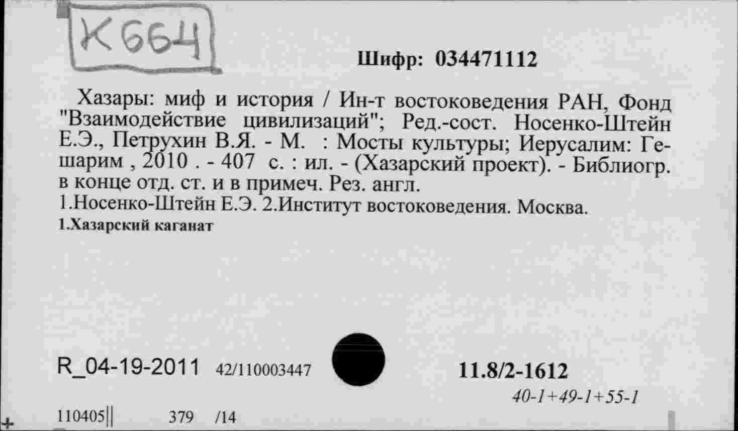 ﻿
Шифр: 034471112
Хазары: миф и история / Ин-т востоковедения РАН, Фонд "Взаимодействие цивилизаций"; Ред.-сост. Носенко-Штейн Е.Э., Петрухин В.Я. - М. : Мосты культуры; Иерусалим: Ге-шарим , 2010 . - 407 с. : ил. - (Хазарский проект). - Библиогр. в конце отд. ст. и в примем. Рез. англ.
1 .Носенко-Штейн Е.Э. 2.Институт востоковедения. Москва.
І.Хазарский каганат
R_04-1 9-201 1 42/110003447
110405Ц	379 /14
11.8/2-1612
40-1+49-1+55-1